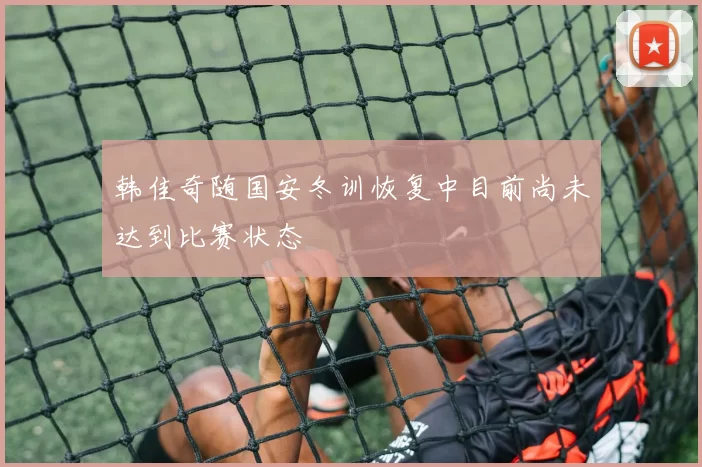 韩佳奇随国安冬训恢复中目前尚未达到比赛状态