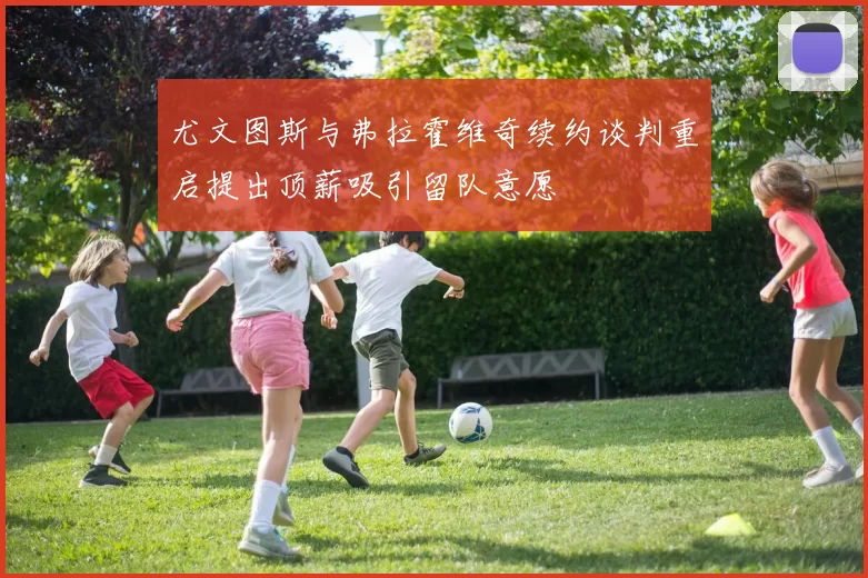 尤文图斯与弗拉霍维奇续约谈判重启提出顶薪吸引留队意愿
