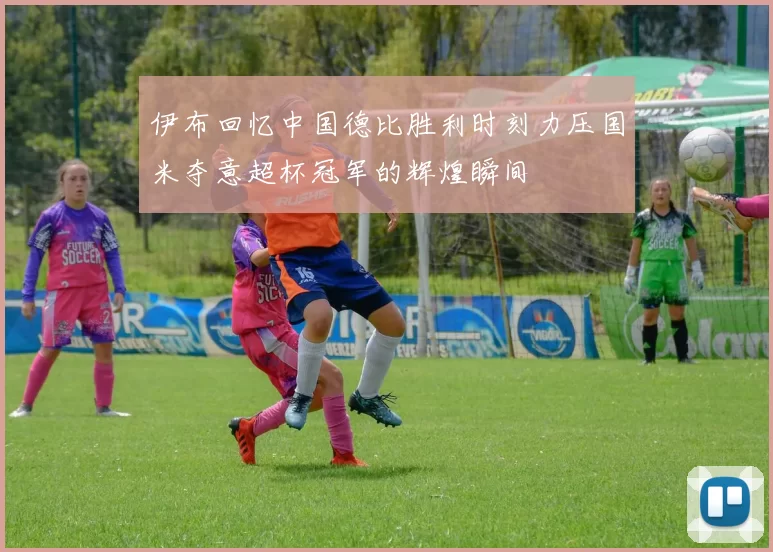 伊布回忆中国德比胜利时刻力压国米夺意超杯冠军的辉煌瞬间