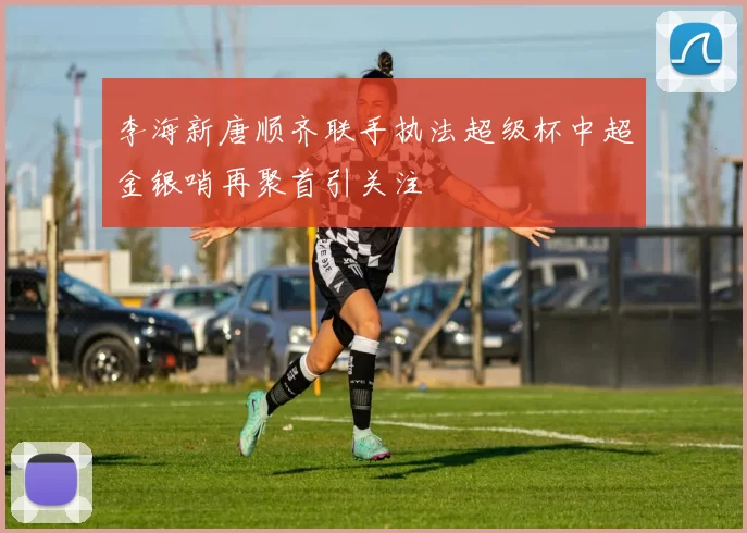 李海新唐顺齐联手执法超级杯中超金银哨再聚首引关注