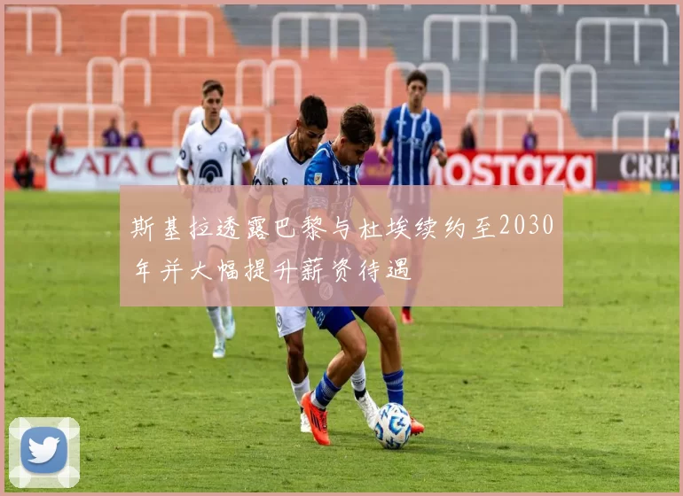 斯基拉透露巴黎与杜埃续约至2030年并大幅提升薪资待遇