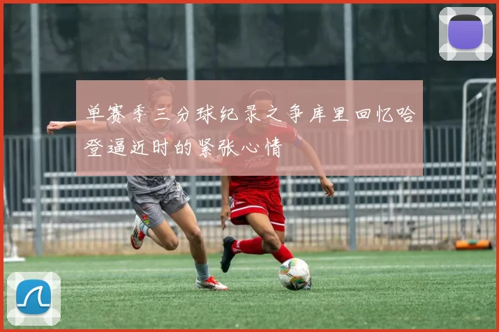 单赛季三分球纪录之争库里回忆哈登逼近时的紧张心情