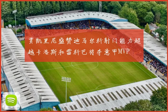 贾凯里尼盛赞迪马尔科射门能力超越卡洛斯和雷科巴将夺意甲MVP
