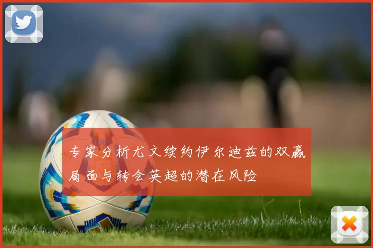 专家分析尤文续约伊尔迪兹的双赢局面与转会英超的潜在风险