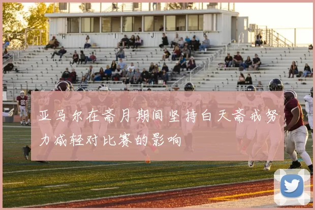 亚马尔在斋月期间坚持白天斋戒努力减轻对比赛的影响