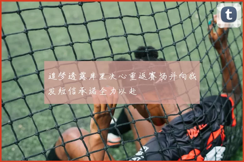 追梦透露库里决心重返赛场并向我发短信承诺全力以赴