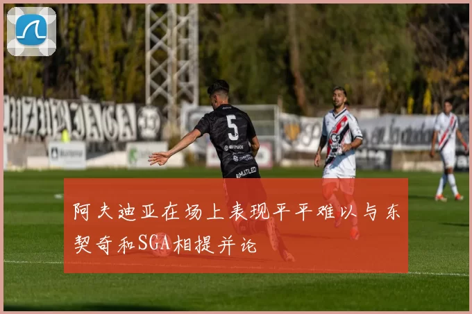 阿夫迪亚在场上表现平平难以与东契奇和SGA相提并论