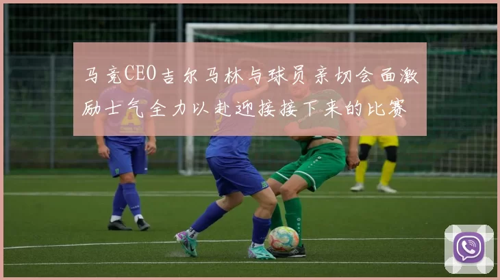 马竞CEO吉尔马林与球员亲切会面激励士气全力以赴迎接接下来的比赛