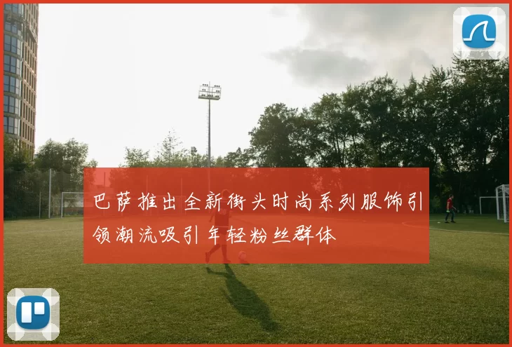 巴萨推出全新街头时尚系列服饰引领潮流吸引年轻粉丝群体