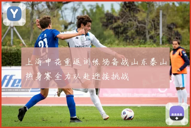 上海申花重返训练场备战山东泰山热身赛全力以赴迎接挑战