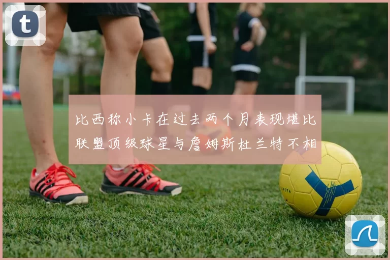 比西称小卡在过去两个月表现堪比联盟顶级球星与詹姆斯杜兰特不相上下