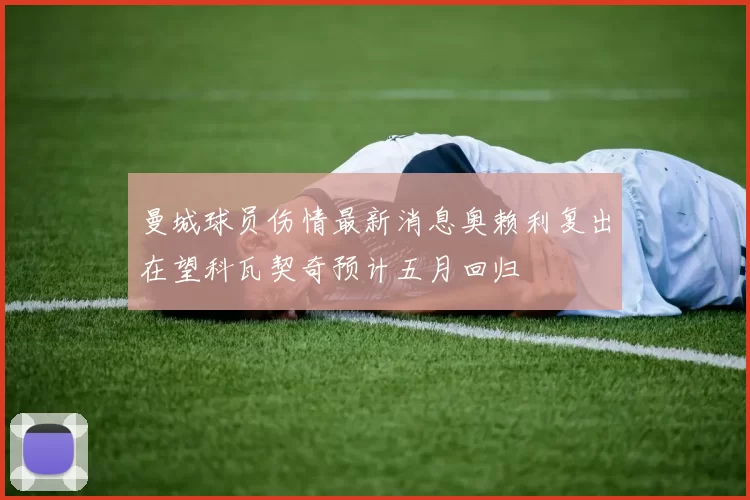 曼城球员伤情最新消息奥赖利复出在望科瓦契奇预计五月回归