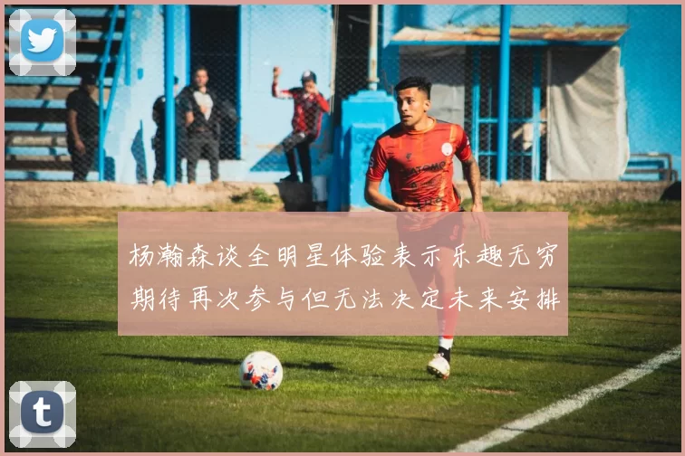 杨瀚森谈全明星体验表示乐趣无穷期待再次参与但无法决定未来安排