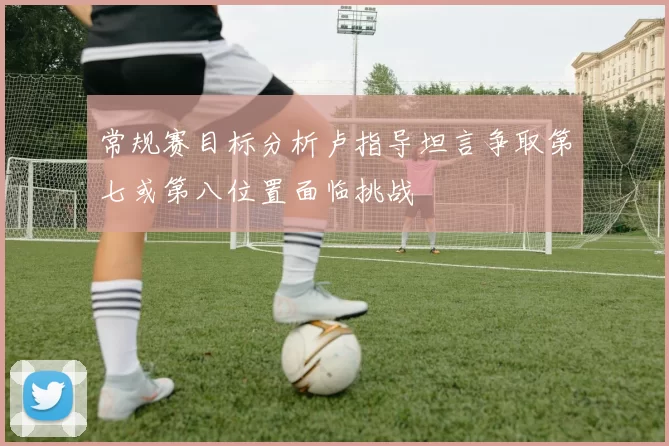 常规赛目标分析卢指导坦言争取第七或第八位置面临挑战