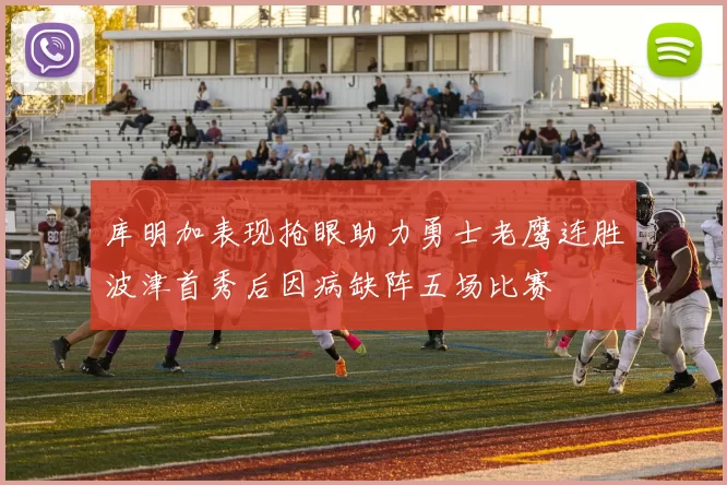 库明加表现抢眼助力勇士老鹰连胜波津首秀后因病缺阵五场比赛