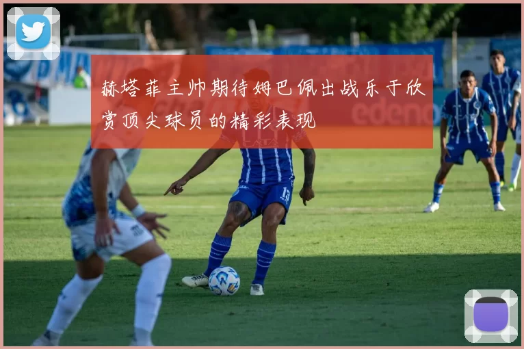 赫塔菲主帅期待姆巴佩出战乐于欣赏顶尖球员的精彩表现