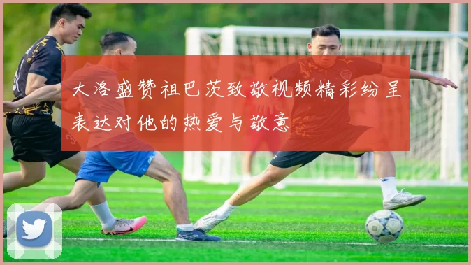 大洛盛赞祖巴茨致敬视频精彩纷呈表达对他的热爱与敬意