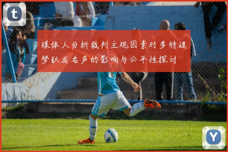 媒体人分析裁判主观因素对多特追梦狄龙名声的影响与公平性探讨