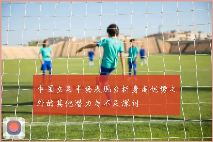 中国女足半场表现分析身高优势之外的其他潜力与不足探讨