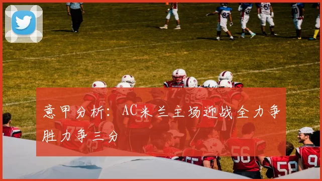意甲分析：AC米兰主场迎战全力争胜力争三分