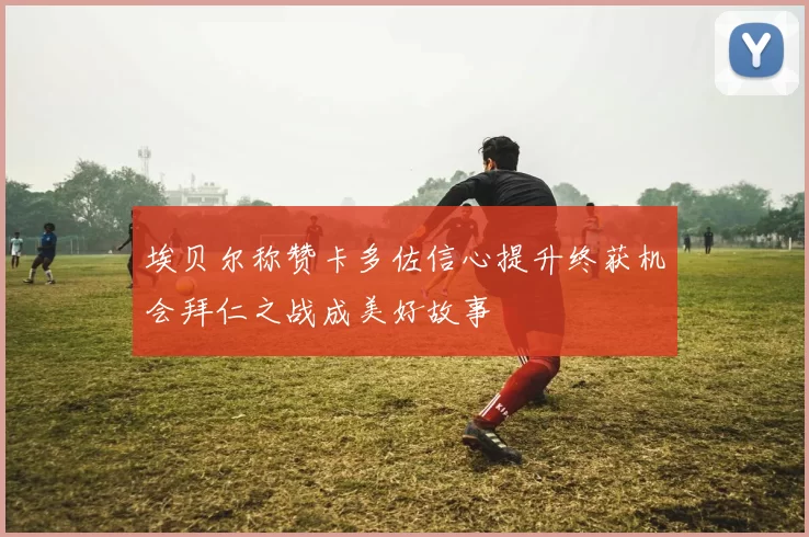 埃贝尔称赞卡多佐信心提升终获机会拜仁之战成美好故事