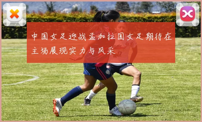 中国女足迎战孟加拉国女足期待在主场展现实力与风采