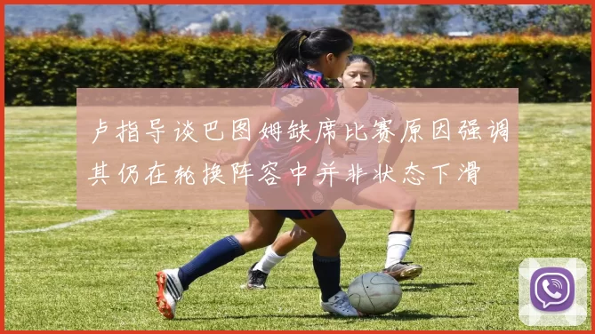 卢指导谈巴图姆缺席比赛原因强调其仍在轮换阵容中并非状态下滑