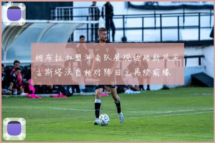 姆布拉加盟河南队展现边路新风采古斯塔沃首轮对阵旧主再续前缘