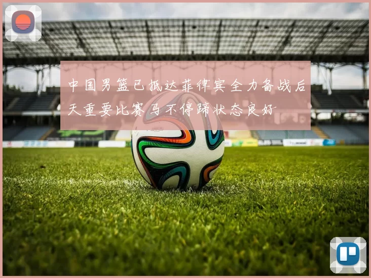 中国男篮已抵达菲律宾全力备战后天重要比赛马不停蹄状态良好