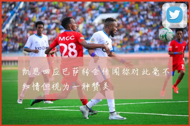 凯恩回应巴萨转会传闻称对此毫不知情但视为一种赞美